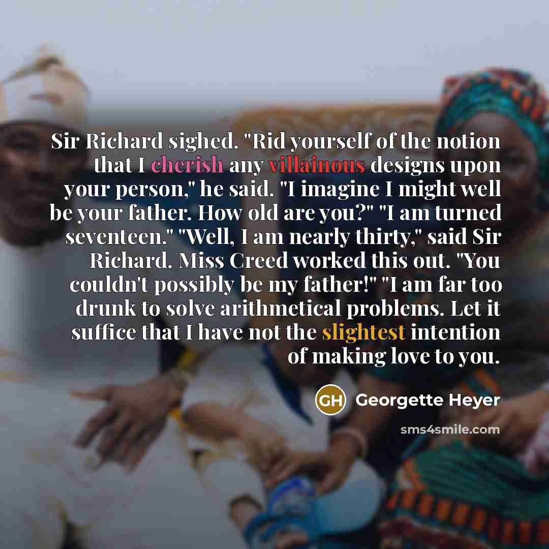 “Sir Richard sighed. "Rid yourself of the notion that I cherish any villainous designs upon your person," he said. "I imagine I might well be your father. How old are you?" "I am turned seventeen." "Well, I am nearly thirty," said Sir Richard. Miss Creed worked this out. "You couldn't possibly be…” quote by Georgette Heyer