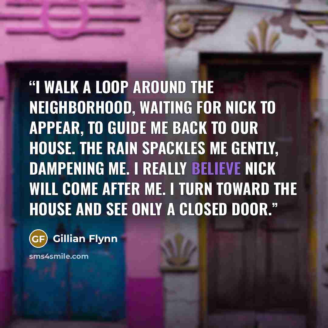 “I walk a loop around the neighborhood, waiting for Nick to appear, to guide me back to our house. The rain spackles me gently, dampening me. I really believe Nick will come after me. I turn toward the house and see only a closed door.” quote by Gillian Flynn