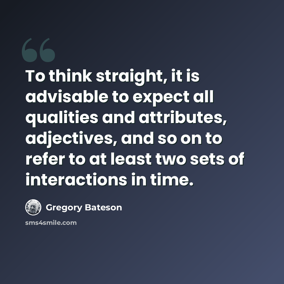 “To think straight, it is advisable to expect all qualities and attributes, adjectives, and so on to refer to at least two sets of interactions in time.” quote by Gregory Bateson