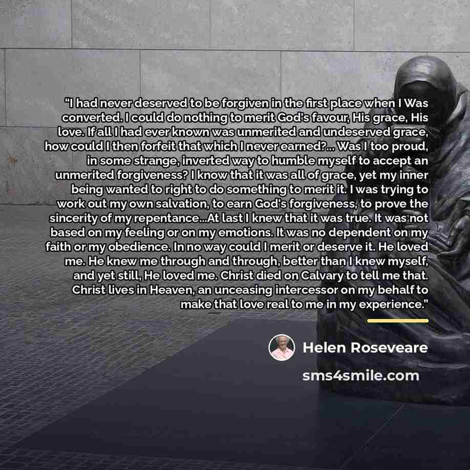 “I had never deserved to be forgiven in the first place when I Was converted. I could do nothing to merit God's favour, His grace, His love. If all I had ever known was unmerited and undeserved grace, how could I then forfeit that which I never earned?... Was I too proud, in some strange, inverted…” quote by Helen Roseveare