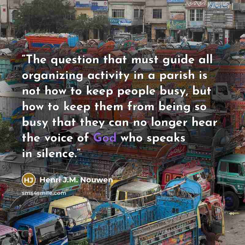 “The question that must guide all organizing activity in a parish is not how to keep people busy, but how to keep them from being so busy that they can no longer hear the voice of God who speaks in silence.” quote by Henri J.M. Nouwen