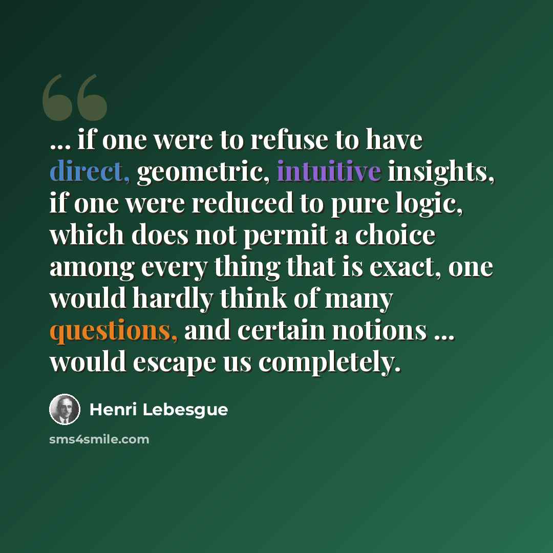 “... if one were to refuse to have direct, geometric, intuitive insights, if one were reduced to pure logic, which does not permit a choice among every thing that is exact, one would hardly think of many questions, and certain notions ... would escape us completely.” quote by Henri Lebesgue