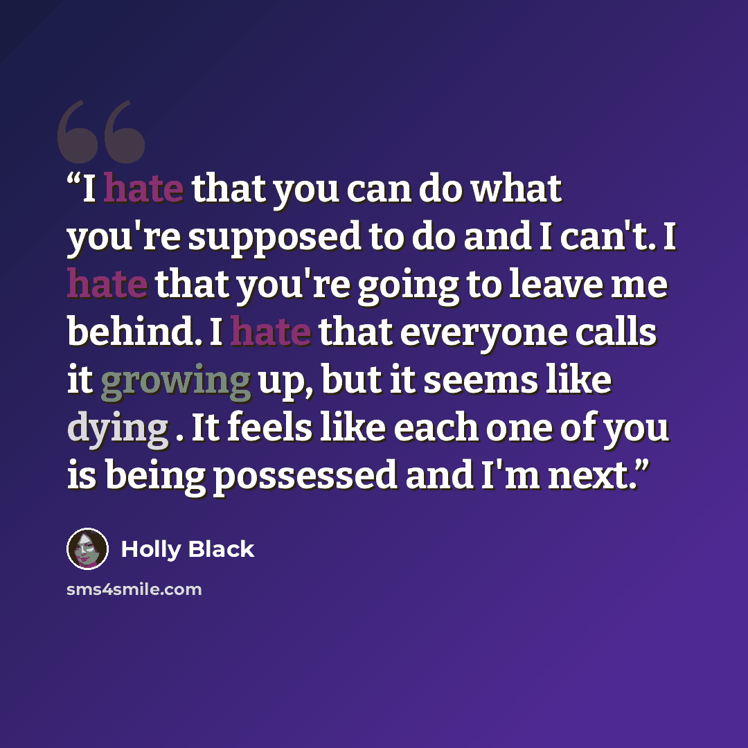 “I hate that you can do what you're supposed to do and I can't. I hate that you're going to leave me behind. I hate that everyone calls it growing up, but it seems like dying . It feels like each one of you is being possessed and I'm next.” quote by Holly Black