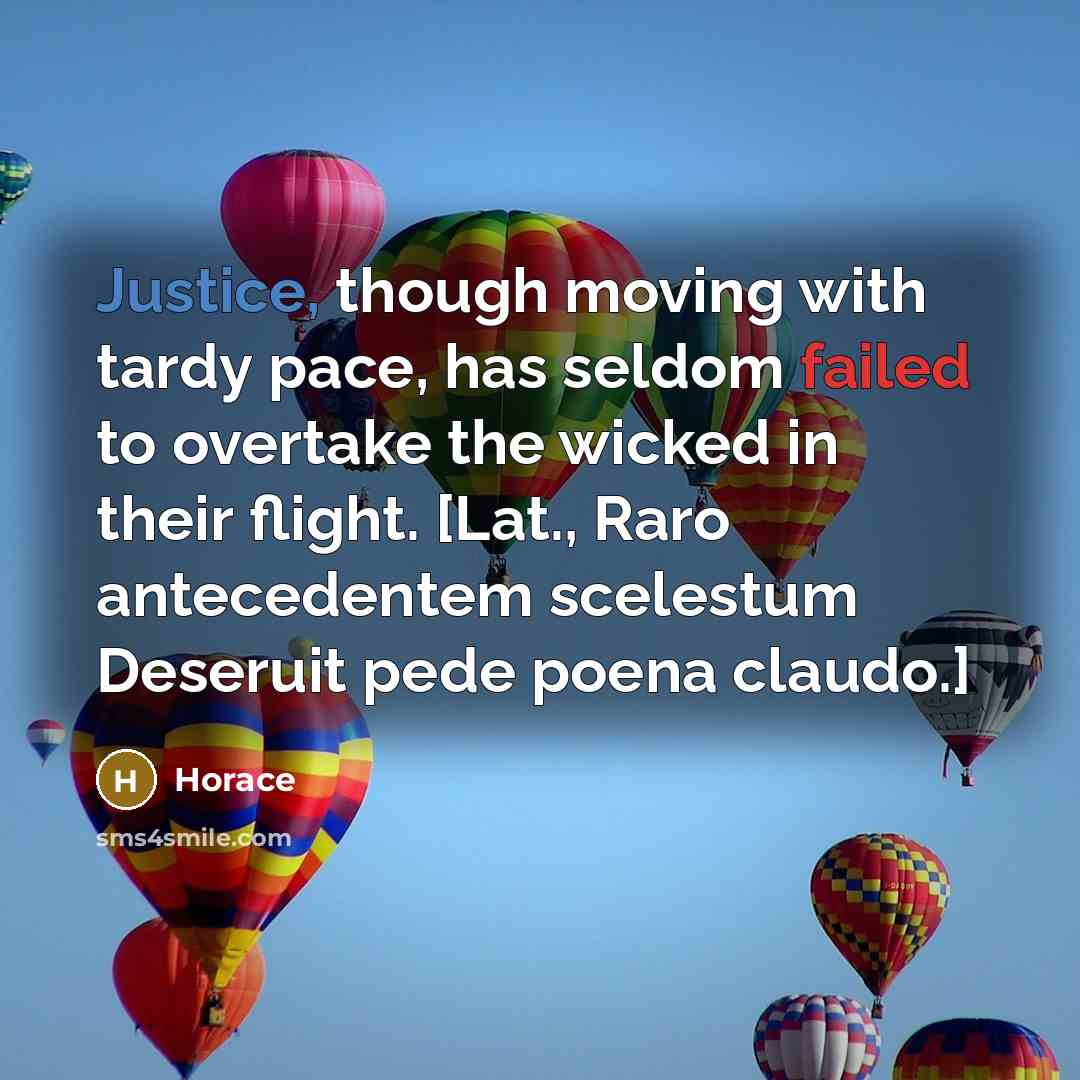 “Justice, though moving with tardy pace, has seldom failed to overtake the wicked in their flight. [Lat., Raro antecedentem scelestum Deseruit pede poena claudo.]” quote by Horace