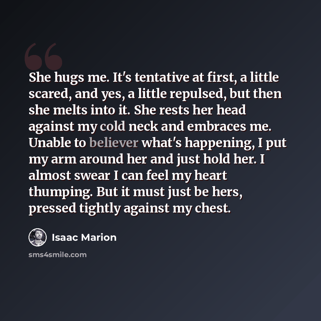 “She hugs me. It's tentative at first, a little scared, and yes, a little repulsed, but then she melts into it. She rests her head against my cold neck and embraces me. Unable to believer what's happening, I put my arm around her and just hold her. I almost swear I can feel my heart thumping. But…” quote by Isaac Marion