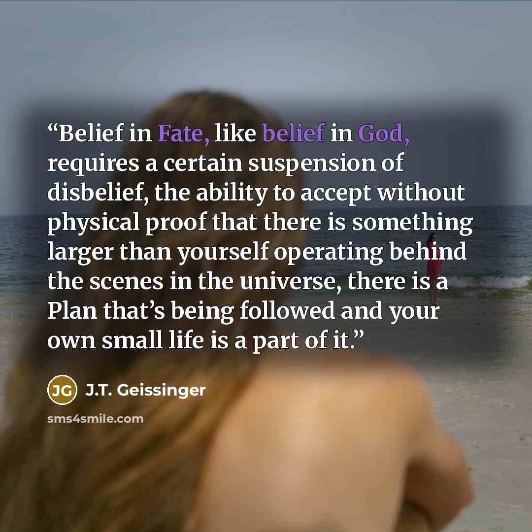 “Belief in Fate, like belief in God, requires a certain suspension of disbelief, the ability to accept without physical proof that there is something larger than yourself operating behind the scenes in the universe, there is a Plan that’s being followed and your own small life is a part of it.” quote by J.T. Geissinger