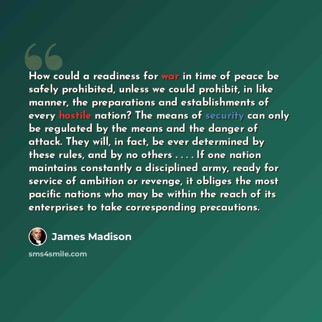 “How could a readiness for war in time of peace be safely prohibited, unless we could prohibit, in like manner, the preparations and establishments of every hostile nation? The means of security can only be regulated by the means and the danger of attack. They will, in fact, be ever determined by…” quote by James Madison
