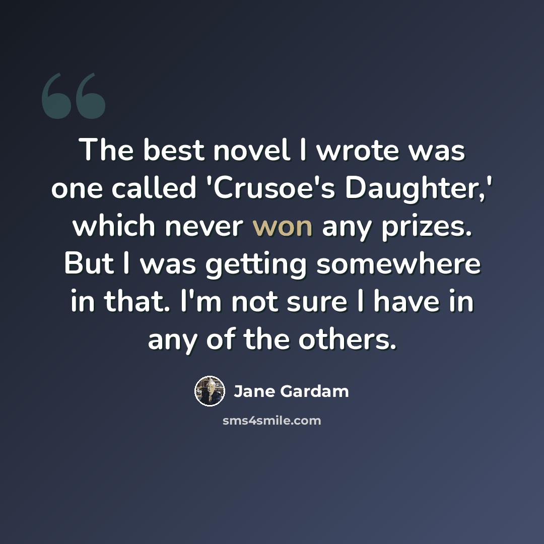 “The best novel I wrote was one called 'Crusoe's Daughter,' which never won any prizes. But I was getting somewhere in that. I'm not sure I have in any of the others.” quote by Jane Gardam
