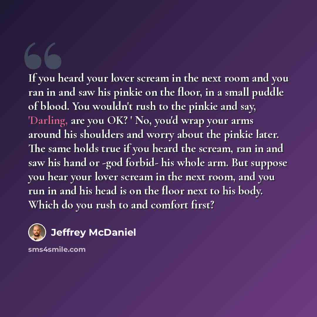 “If you heard your lover scream in the next room and you ran in and saw his pinkie on the floor, in a small puddle of blood. You wouldn't rush to the pinkie and say, 'Darling, are you OK? ' No, you'd wrap your arms around his shoulders and worry about the pinkie later. The same holds true if you…” quote by Jeffrey McDaniel