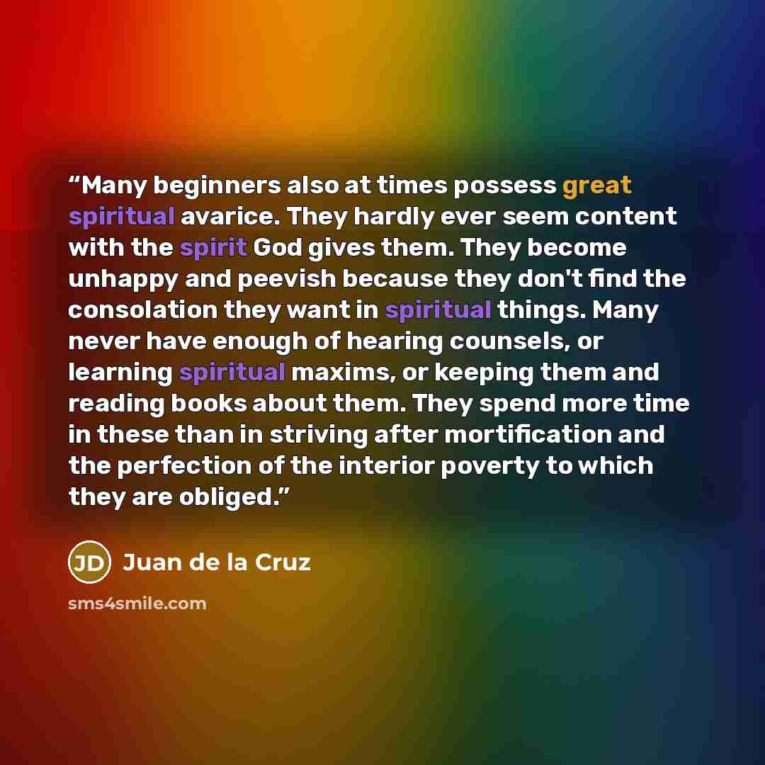 “Many beginners also at times possess great spiritual avarice. They hardly ever seem content with the spirit God gives them. They become unhappy and peevish because they don't find the consolation they want in spiritual things. Many never have enough of hearing counsels, or learning spiritual…” quote by Juan de la Cruz