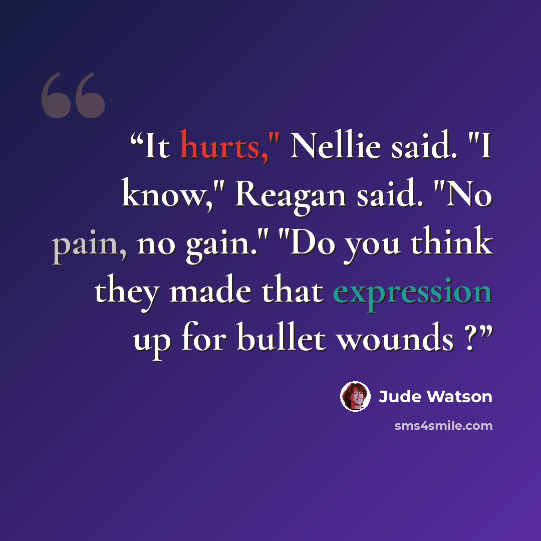 “It hurts," Nellie said. "I know," Reagan said. "No pain, no gain." "Do you think they made that expression up for bullet wounds ?” quote by Jude Watson