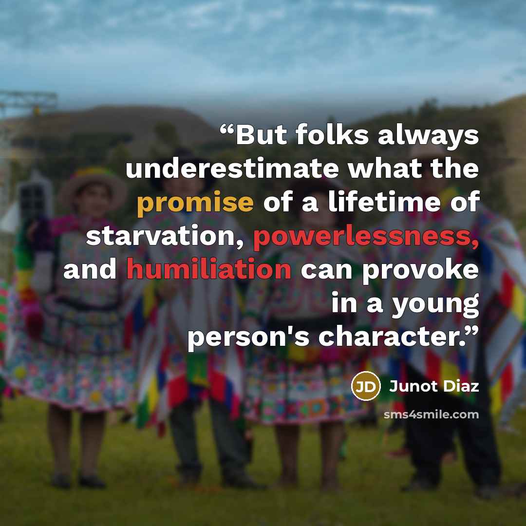 “But folks always underestimate what the promise of a lifetime of starvation, powerlessness, and humiliation can provoke in a young person's character.” quote by Junot Díaz