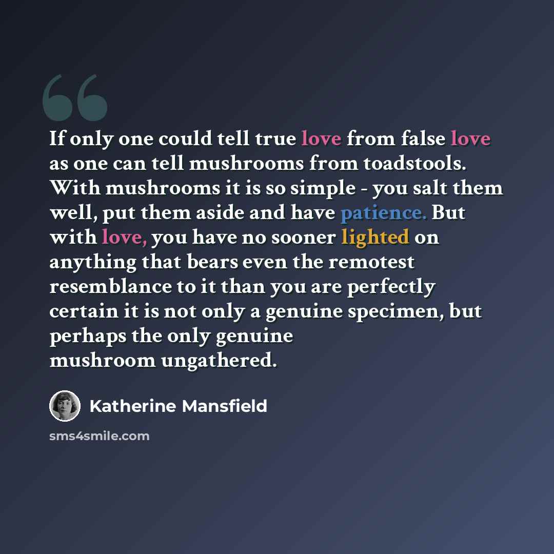 “If only one could tell true love from false love as one can tell mushrooms from toadstools. With mushrooms it is so simple - you salt them well, put them aside and have patience. But with love, you have no sooner lighted on anything that bears even the remotest resemblance to it than you are…” quote by Katherine Mansfield