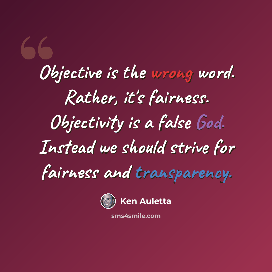 “Objective is the wrong word. Rather, it's fairness. Objectivity is a false God. Instead we should strive for fairness and transparency.” quote by Ken Auletta
