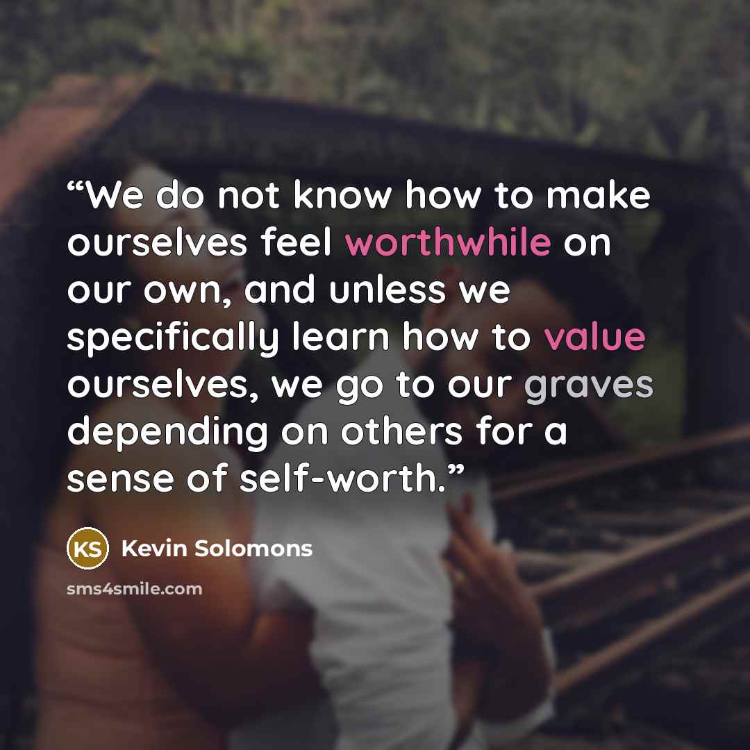 “We do not know how to make ourselves feel worthwhile on our own, and unless we specifically learn how to value ourselves, we go to our graves depending on others for a sense of self-worth.” quote by Kevin Solomons