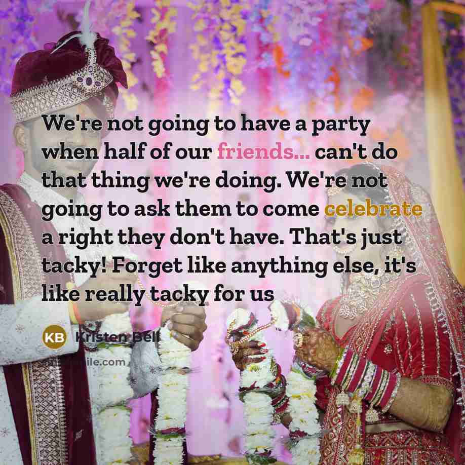 “We're not going to have a party when half of our friends... can't do that thing we're doing. We're not going to ask them to come celebrate a right they don't have. That's just tacky! Forget like anything else, it's like really tacky for us” quote by Kristen Bell