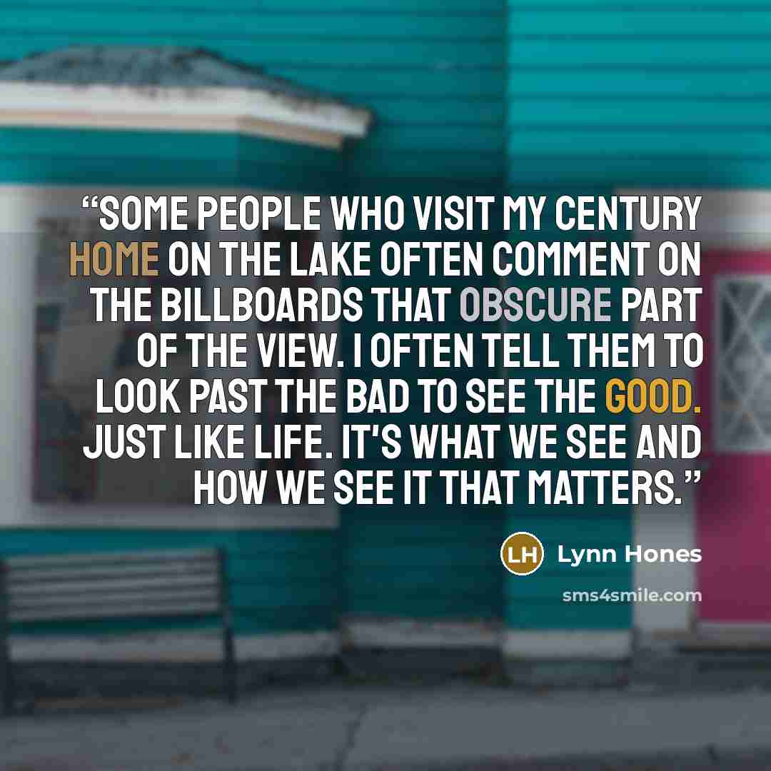 “Some people who visit my century home on the lake often comment on the billboards that obscure part of the view. I often tell them to look past the bad to see the good. Just like life. It's what we see and how we see it that matters.” quote by Lynn Hones