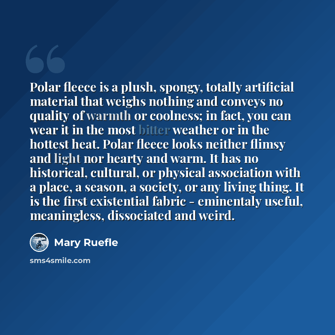 “Polar fleece is a plush, spongy, totally artificial material that weighs nothing and conveys no quality of warmth or coolness; in fact, you can wear it in the most bitter weather or in the hottest heat. Polar fleece looks neither flimsy and light nor hearty and warm. It has no historical…” quote by Mary Ruefle