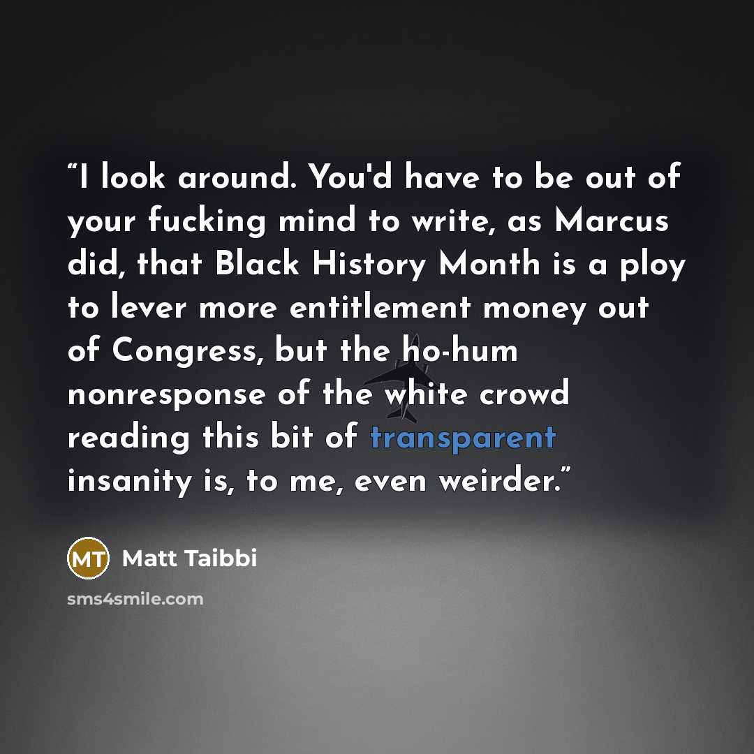 “I look around. You'd have to be out of your fucking mind to write, as Marcus did, that Black History Month is a ploy to lever more entitlement money out of Congress, but the ho-hum nonresponse of the white crowd reading this bit of transparent insanity is, to me, even weirder.” quote by Matt Taibbi