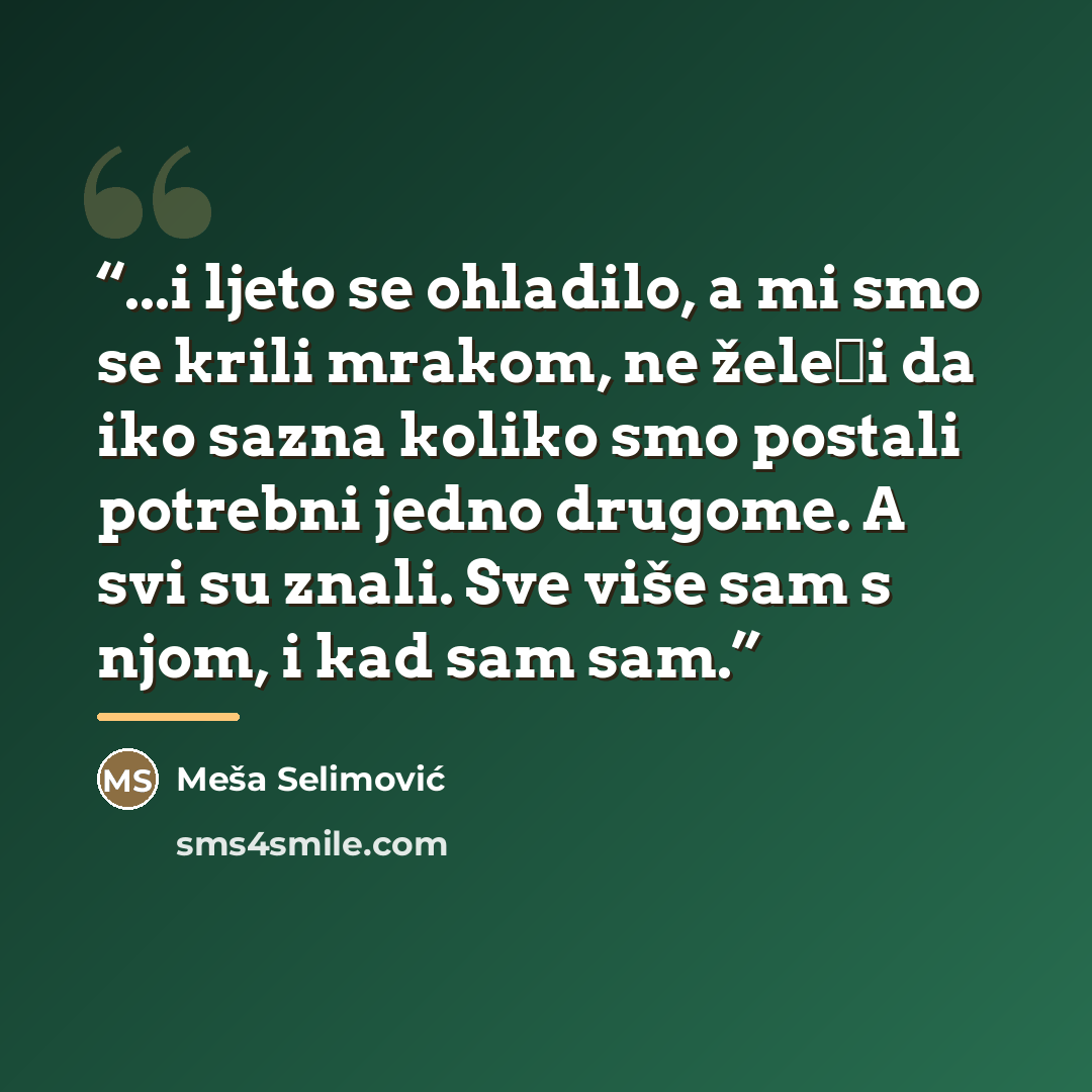 “...i ljeto se ohladilo, a mi smo se krili mrakom, ne želeći da iko sazna koliko smo postali potrebni jedno drugome. A svi su znali. Sve više sam s njom, i kad sam sam.” quote by Meša Selimović