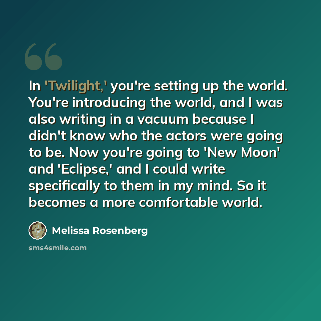 “In 'Twilight,' you're setting up the world. You're introducing the world, and I was also writing in a vacuum because I didn't know who the actors were going to be. Now you're going to 'New Moon' and 'Eclipse,' and I could write specifically to them in my mind. So it becomes a more comfortable world.” quote by Melissa Rosenberg