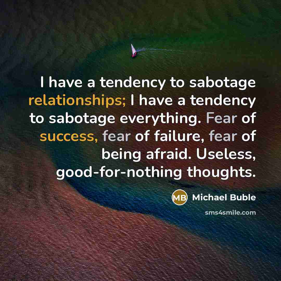 “I have a tendency to sabotage relationships; I have a tendency to sabotage everything. Fear of success, fear of failure, fear of being afraid. Useless, good-for-nothing thoughts.” quote by Michael Buble