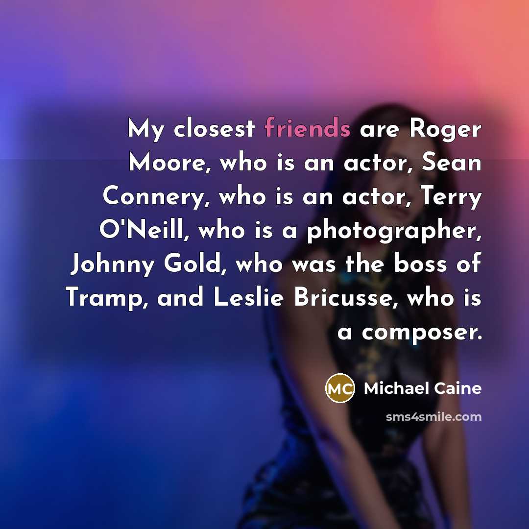 “My closest friends are Roger Moore, who is an actor, Sean Connery, who is an actor, Terry O'Neill, who is a photographer, Johnny Gold, who was the boss of Tramp, and Leslie Bricusse, who is a composer.” quote by Michael Caine