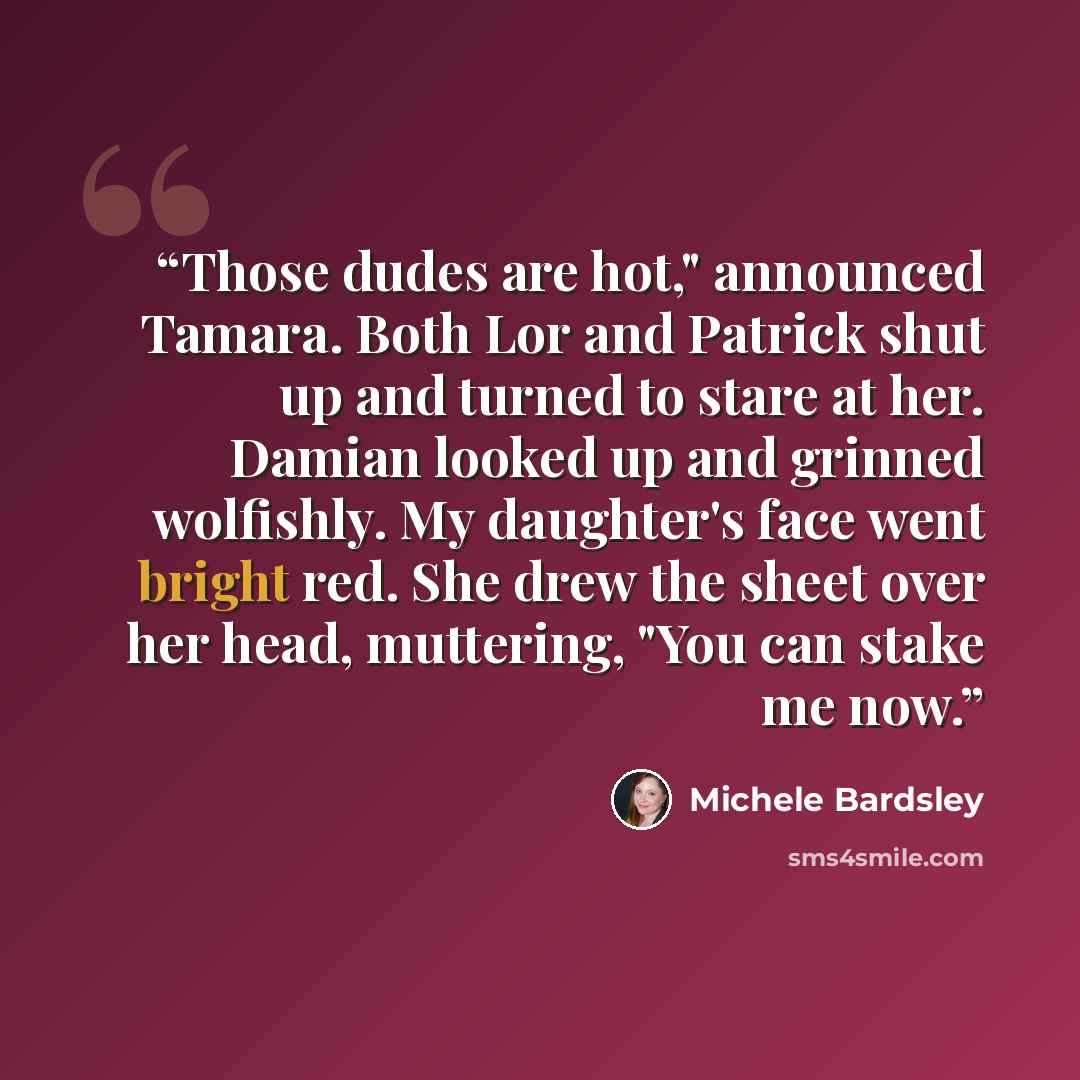 “Those dudes are hot," announced Tamara. Both Lor and Patrick shut up and turned to stare at her. Damian looked up and grinned wolfishly. My daughter's face went bright red. She drew the sheet over her head, muttering, "You can stake me now.” quote by Michele Bardsley
