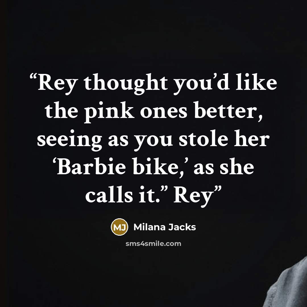 “Rey thought you’d like the pink ones better, seeing as you stole her ‘Barbie bike,’ as she calls it.” Rey” quote by Milana Jacks