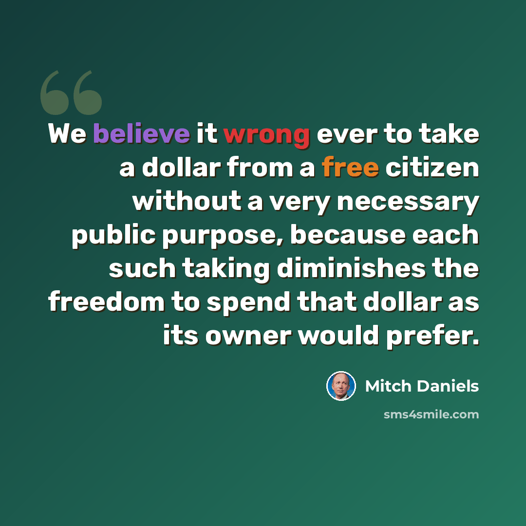 “We believe it wrong ever to take a dollar from a free citizen without a very necessary public purpose, because each such taking diminishes the freedom to spend that dollar as its owner would prefer.” quote by Mitch Daniels