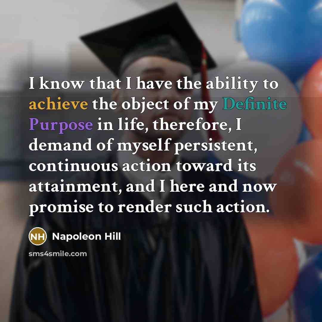 “I know that I have the ability to achieve the object of my Definite Purpose in life, therefore, I demand of myself persistent, continuous action toward its attainment, and I here and now promise to render such action.” quote by Napoleon Hill