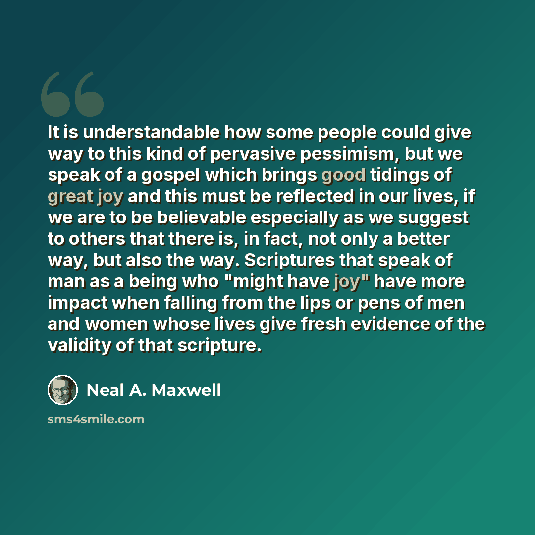 “It is understandable how some people could give way to this kind of pervasive pessimism, but we speak of a gospel which brings good tidings of great joy and this must be reflected in our lives, if we are to be believable especially as we suggest to others that there is, in fact, not only a better…” quote by Neal A. Maxwell