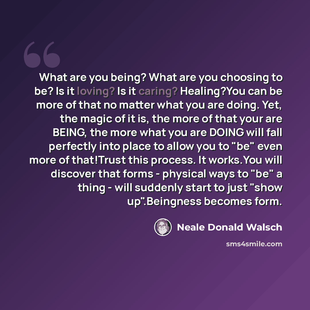 “What are you being? What are you choosing to be? Is it loving? Is it caring? Healing?You can be more of that no matter what you are doing. Yet, the magic of it is, the more of that your are BEING, the more what you are DOING will fall perfectly into place to allow you to "be" even more of…” quote by Neale Donald Walsch