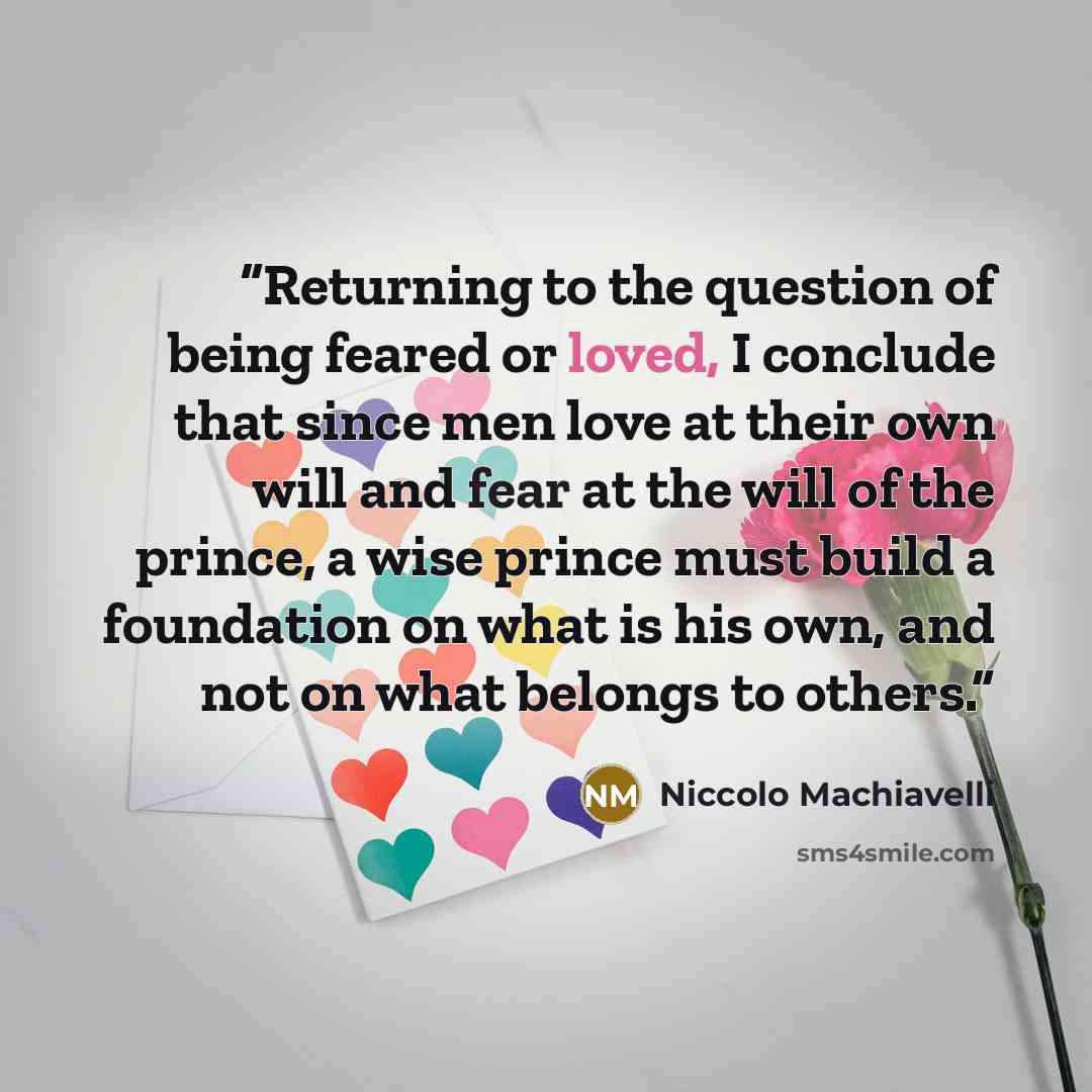 “Returning to the question of being feared or loved, I conclude that since men love at their own will and fear at the will of the prince, a wise prince must build a foundation on what is his own, and not on what belongs to others.” quote by Niccolò Machiavelli