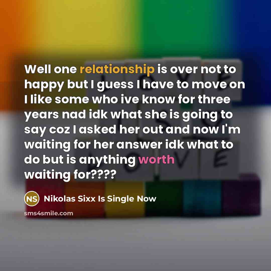 “Well one relationship is over not to happy but I guess I have to move on I like some who ive know for three years nad idk what she is going to say coz I asked her out and now I'm waiting for her answer idk what to do but is anything worth waiting for????” quote by Nikolas Sixx Is Single Now