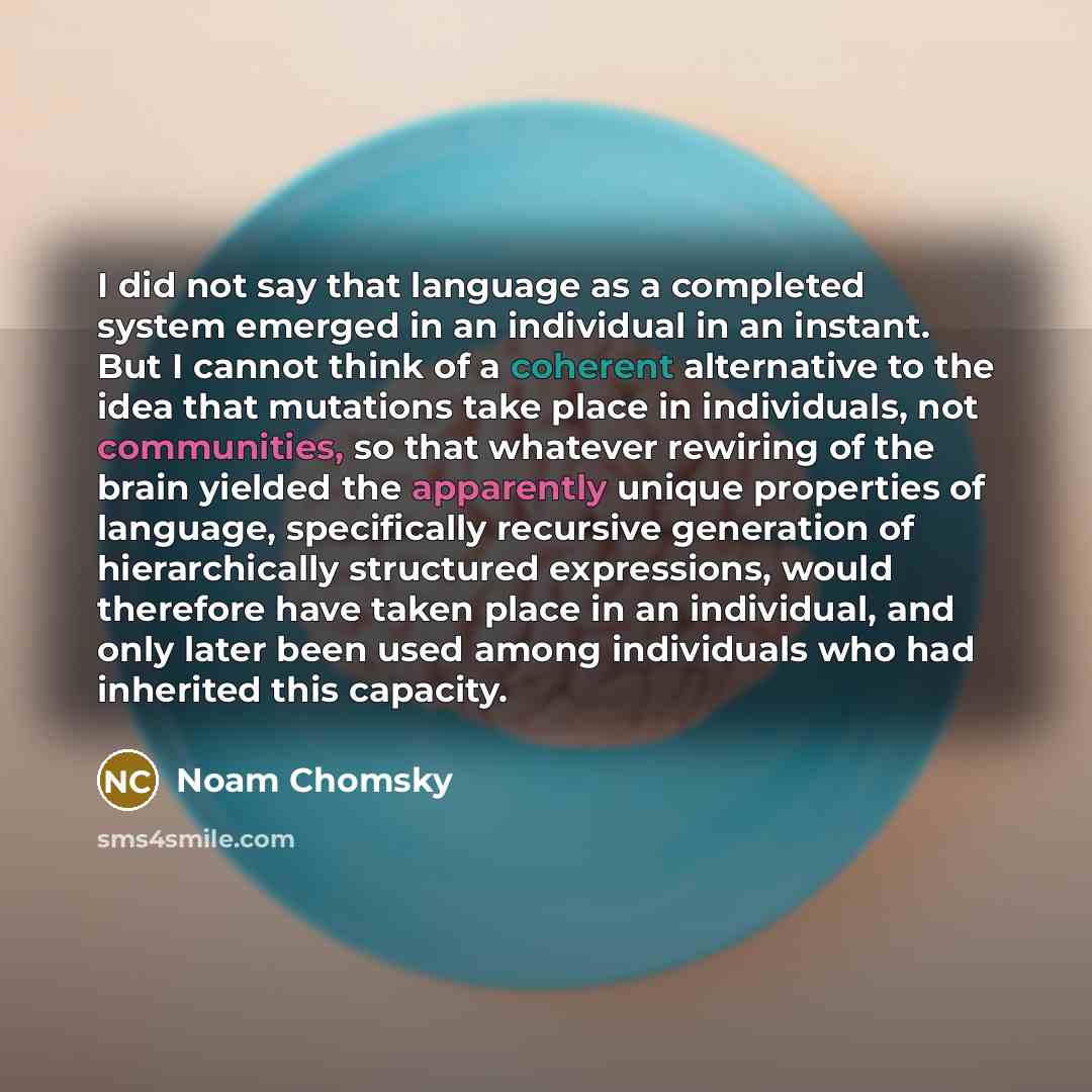 “I did not say that language as a completed system emerged in an individual in an instant. But I cannot think of a coherent alternative to the idea that mutations take place in individuals, not communities, so that whatever rewiring of the brain yielded the apparently unique properties of language…” quote by Noam Chomsky