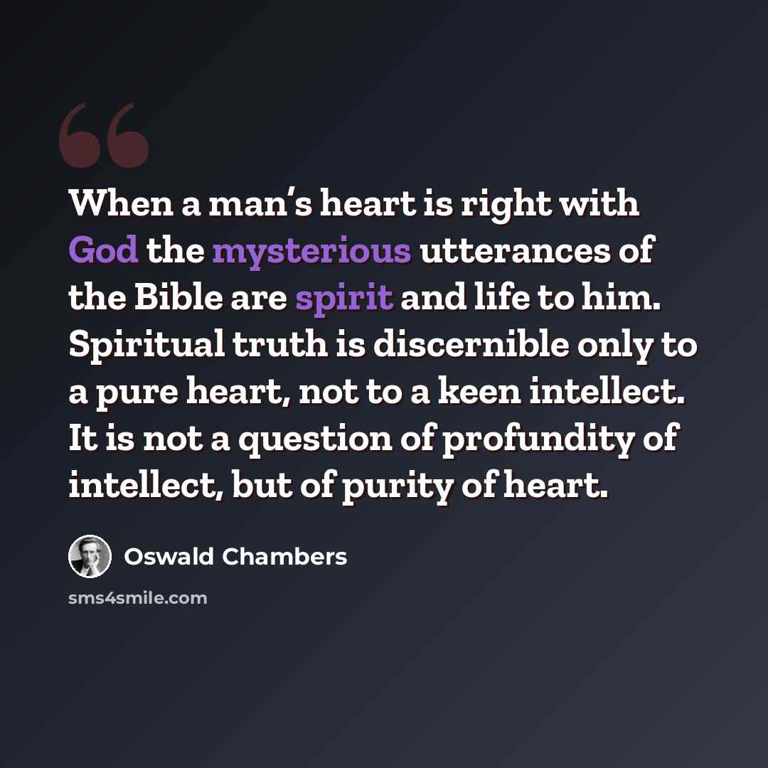 “When a man’s heart is right with God the mysterious utterances of the Bible are spirit and life to him. Spiritual truth is discernible only to a pure heart, not to a keen intellect. It is not a question of profundity of intellect, but of purity of heart.” quote by Oswald Chambers