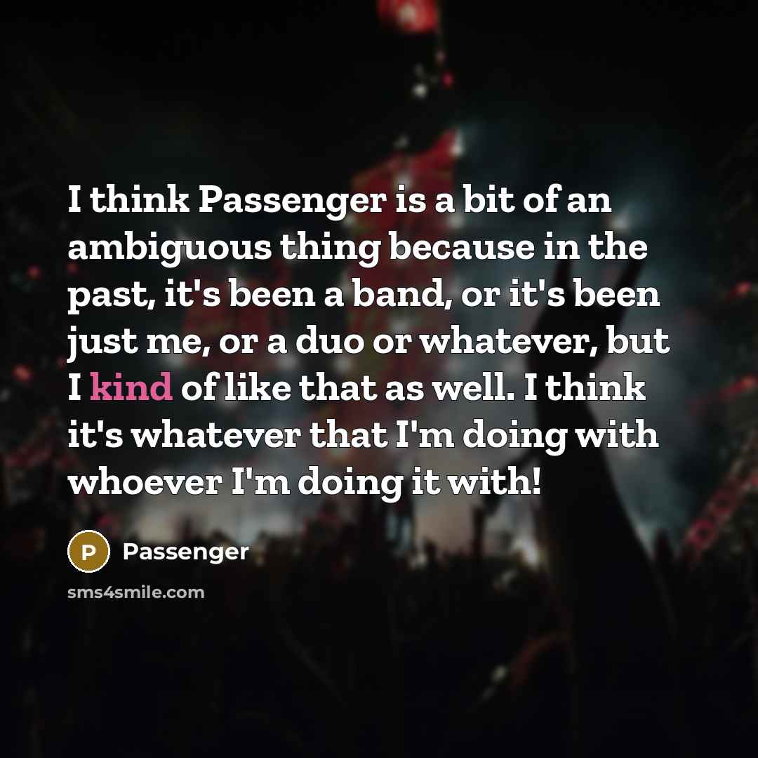 “I think Passenger is a bit of an ambiguous thing because in the past, it's been a band, or it's been just me, or a duo or whatever, but I kind of like that as well. I think it's whatever that I'm doing with whoever I'm doing it with!” quote by Passenger