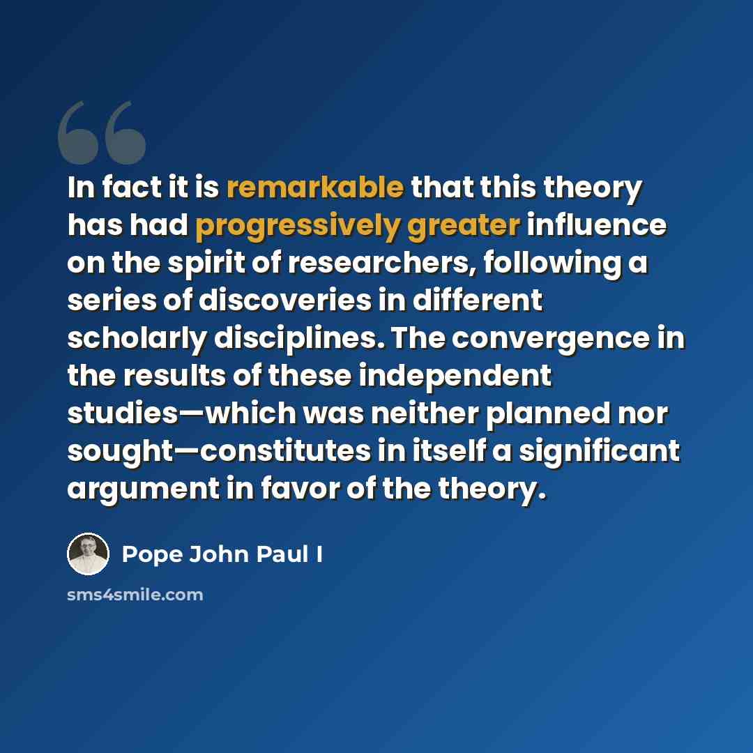 “In fact it is remarkable that this theory has had progressively greater influence on the spirit of researchers, following a series of discoveries in different scholarly disciplines. The convergence in the results of these independent studies—which was neither planned nor sought—constitutes in…” quote by Pope John Paul I