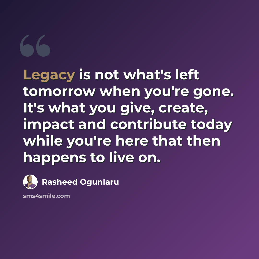 “Legacy is not what's left tomorrow when you're gone. It's what you give, create, impact and contribute today while you're here that then happens to live on.” quote by Rasheed Ogunlaru