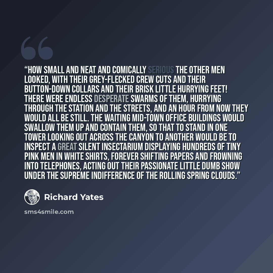 “How small and neat and comically serious the other men looked, with their grey-flecked crew cuts and their button-down collars and their brisk little hurrying feet! There were endless desperate swarms of them, hurrying through the station and the streets, and an hour from now they would all be…” quote by Richard Yates