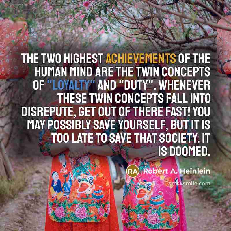 “The two highest achievements of the human mind are the twin concepts of "loyalty" and "duty". Whenever these twin concepts fall into disrepute, get out of there fast! You may possibly save yourself, but it is too late to save that society. It is doomed.” quote by Robert A. Heinlein