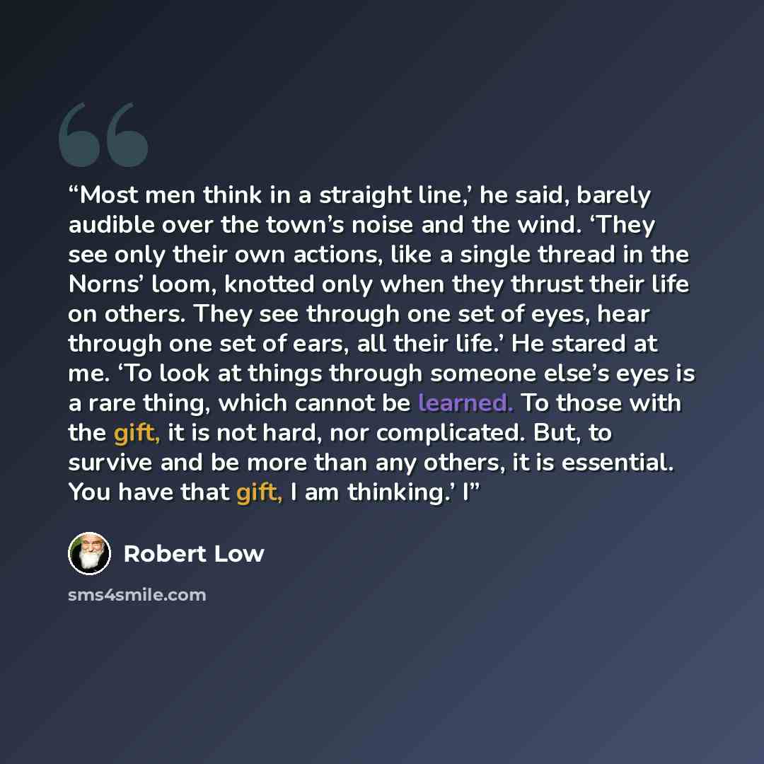 “Most men think in a straight line,’ he said, barely audible over the town’s noise and the wind. ‘They see only their own actions, like a single thread in the Norns’ loom, knotted only when they thrust their life on others. They see through one set of eyes, hear through one set of ears, all their…” quote by Robert Low