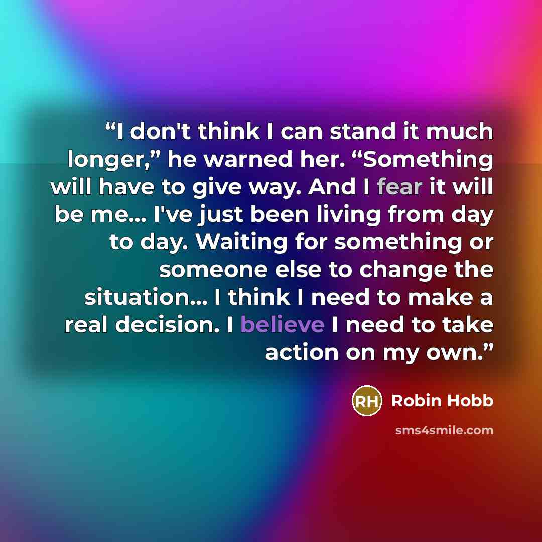 “I don't think I can stand it much longer,” he warned her. “Something will have to give way. And I fear it will be me… I've just been living from day to day. Waiting for something or someone else to change the situation… I think I need to make a real decision. I believe I need to take action on my…” quote by Robin Hobb