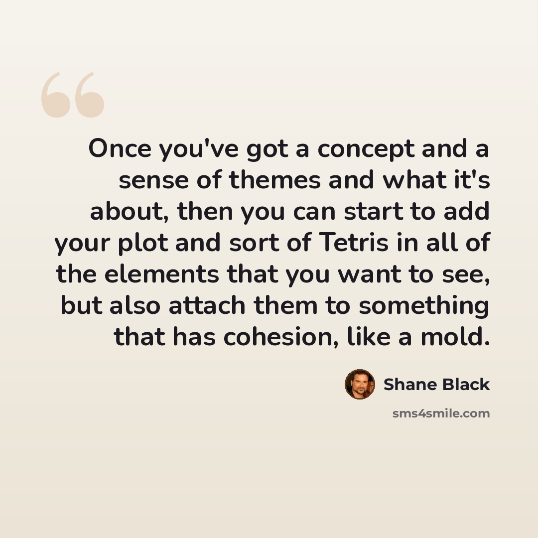 “Once you've got a concept and a sense of themes and what it's about, then you can start to add your plot and sort of Tetris in all of the elements that you want to see, but also attach them to something that has cohesion, like a mold.” quote by Shane Black