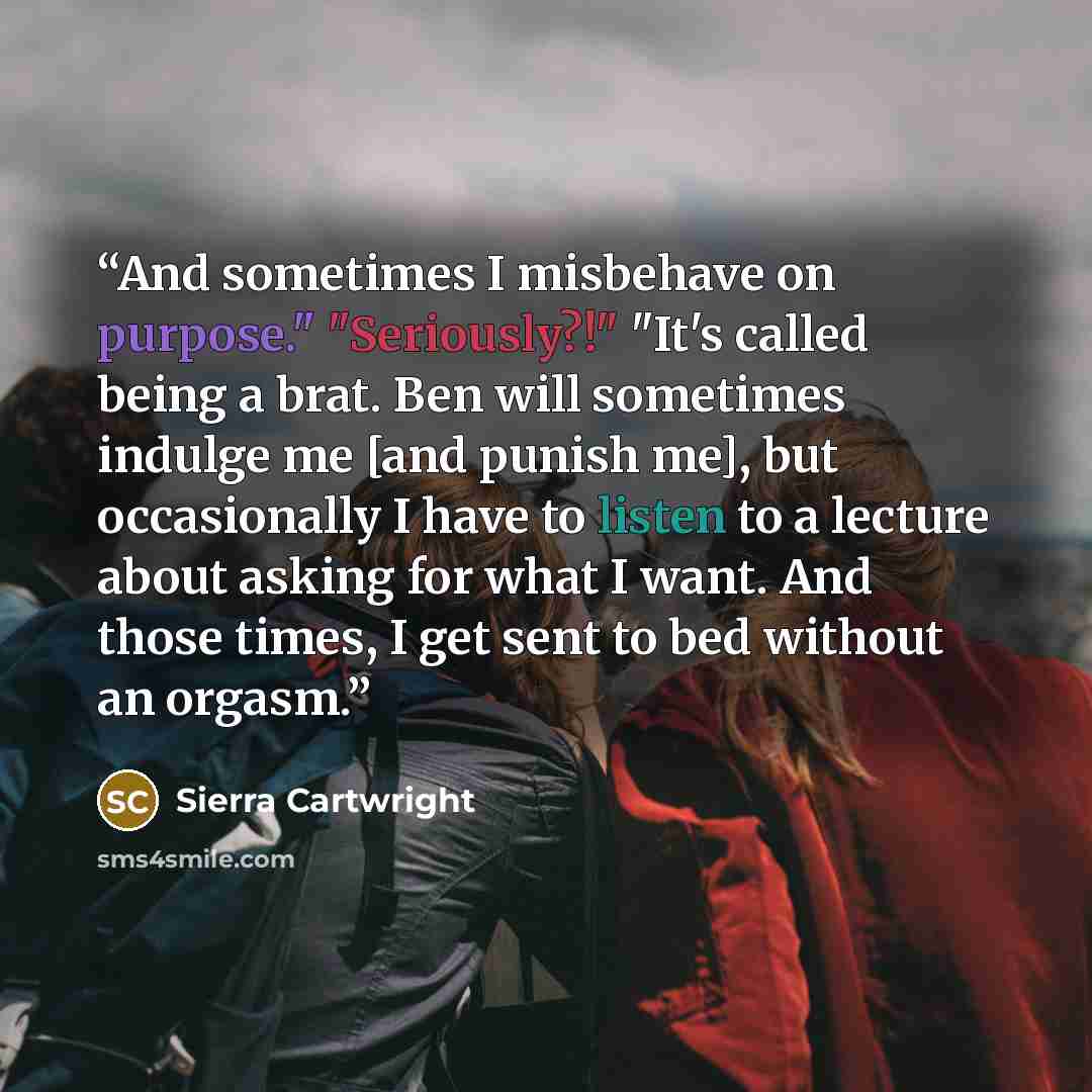 “And sometimes I misbehave on purpose." "Seriously?!" "It's called being a brat. Ben will sometimes indulge me [and punish me], but occasionally I have to listen to a lecture about asking for what I want. And those times, I get sent to bed without an orgasm.” quote by Sierra Cartwright