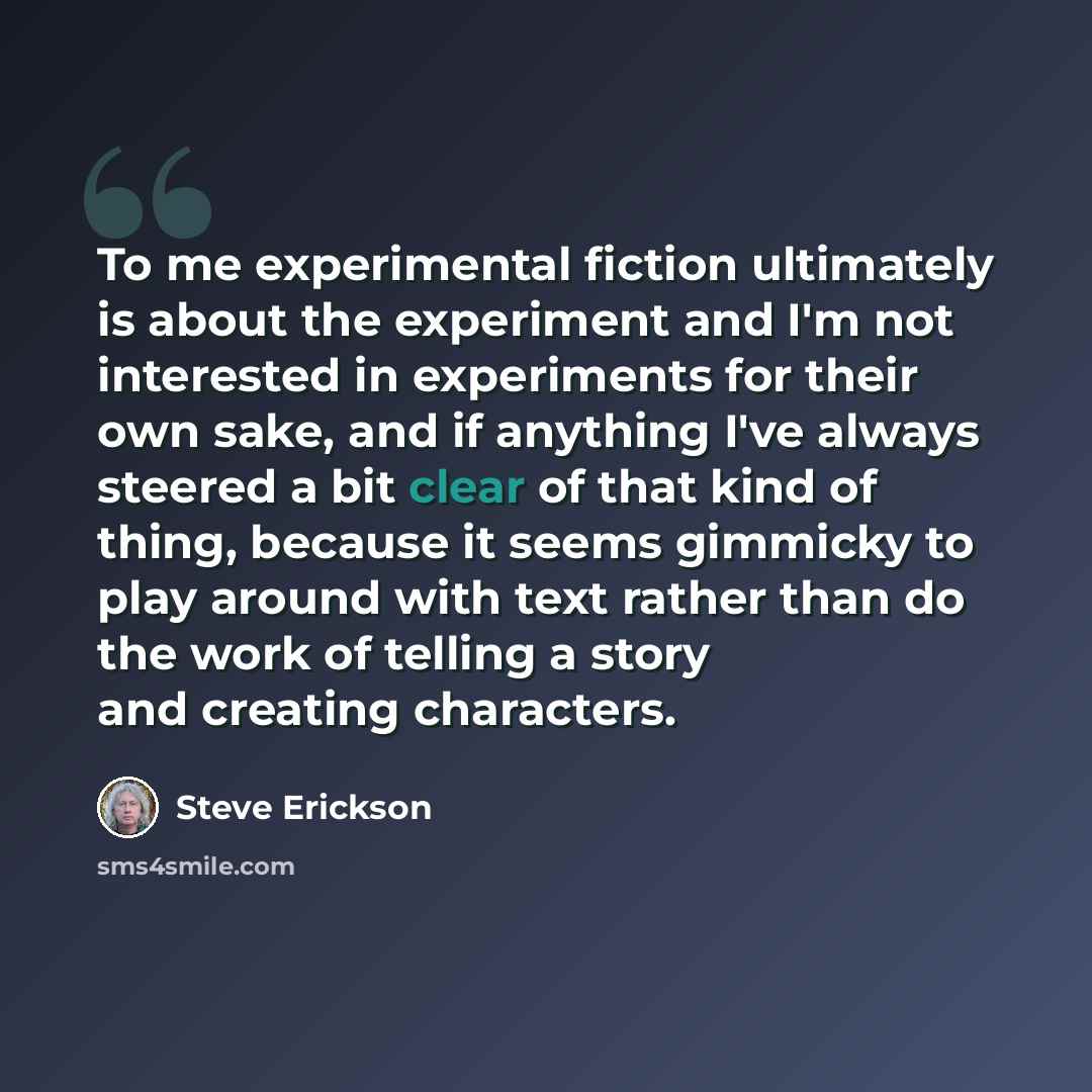 “To me experimental fiction ultimately is about the experiment and I'm not interested in experiments for their own sake, and if anything I've always steered a bit clear of that kind of thing, because it seems gimmicky to play around with text rather than do the work of telling a story and creating…” quote by Steve Erickson