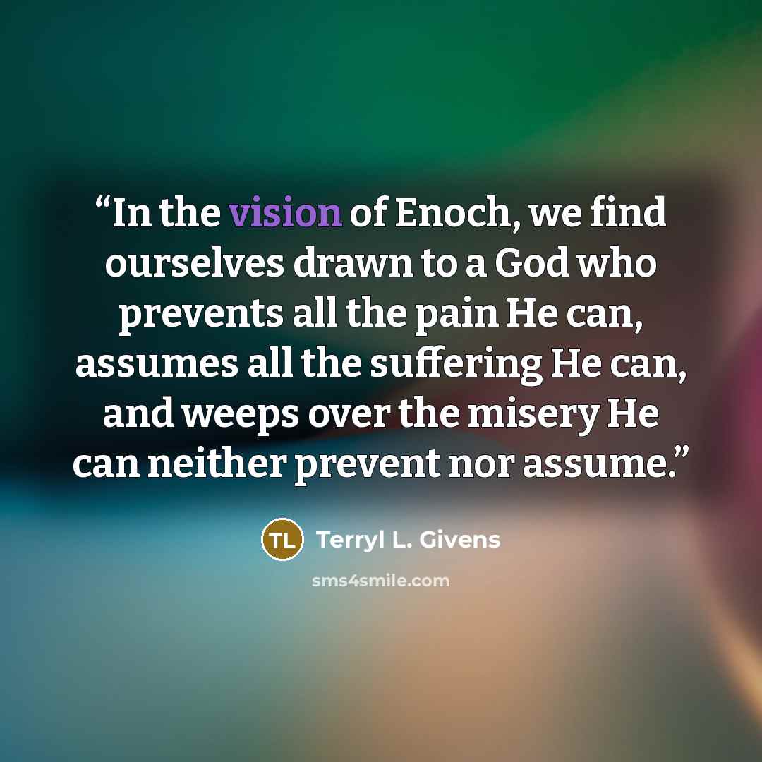 “In the vision of Enoch, we find ourselves drawn to a God who prevents all the pain He can, assumes all the suffering He can, and weeps over the misery He can neither prevent nor assume.” quote by Terryl L. Givens