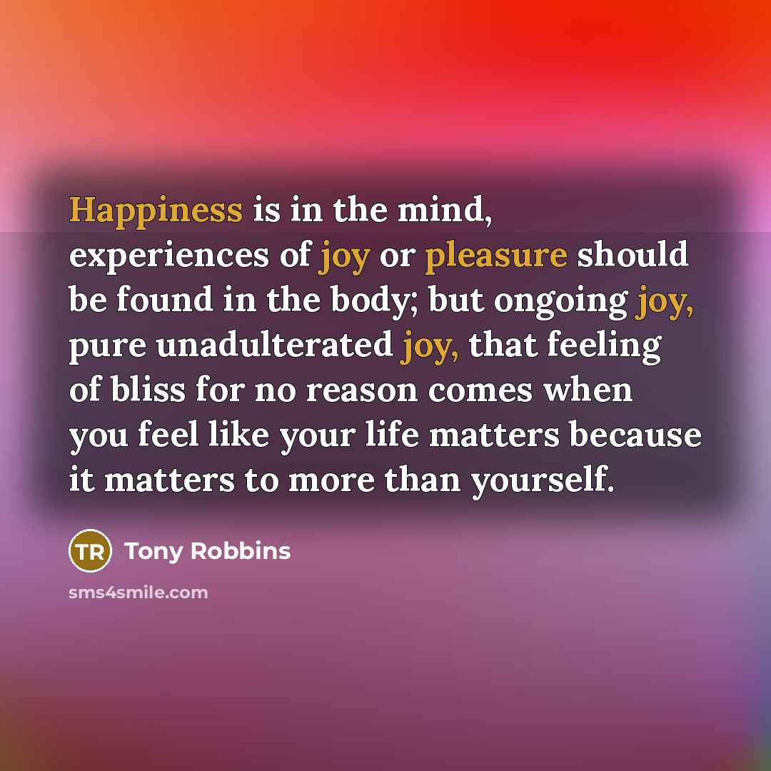 “Happiness is in the mind, experiences of joy or pleasure should be found in the body; but ongoing joy, pure unadulterated joy, that feeling of bliss for no reason comes when you feel like your life matters because it matters to more than yourself.” quote by Tony Robbins