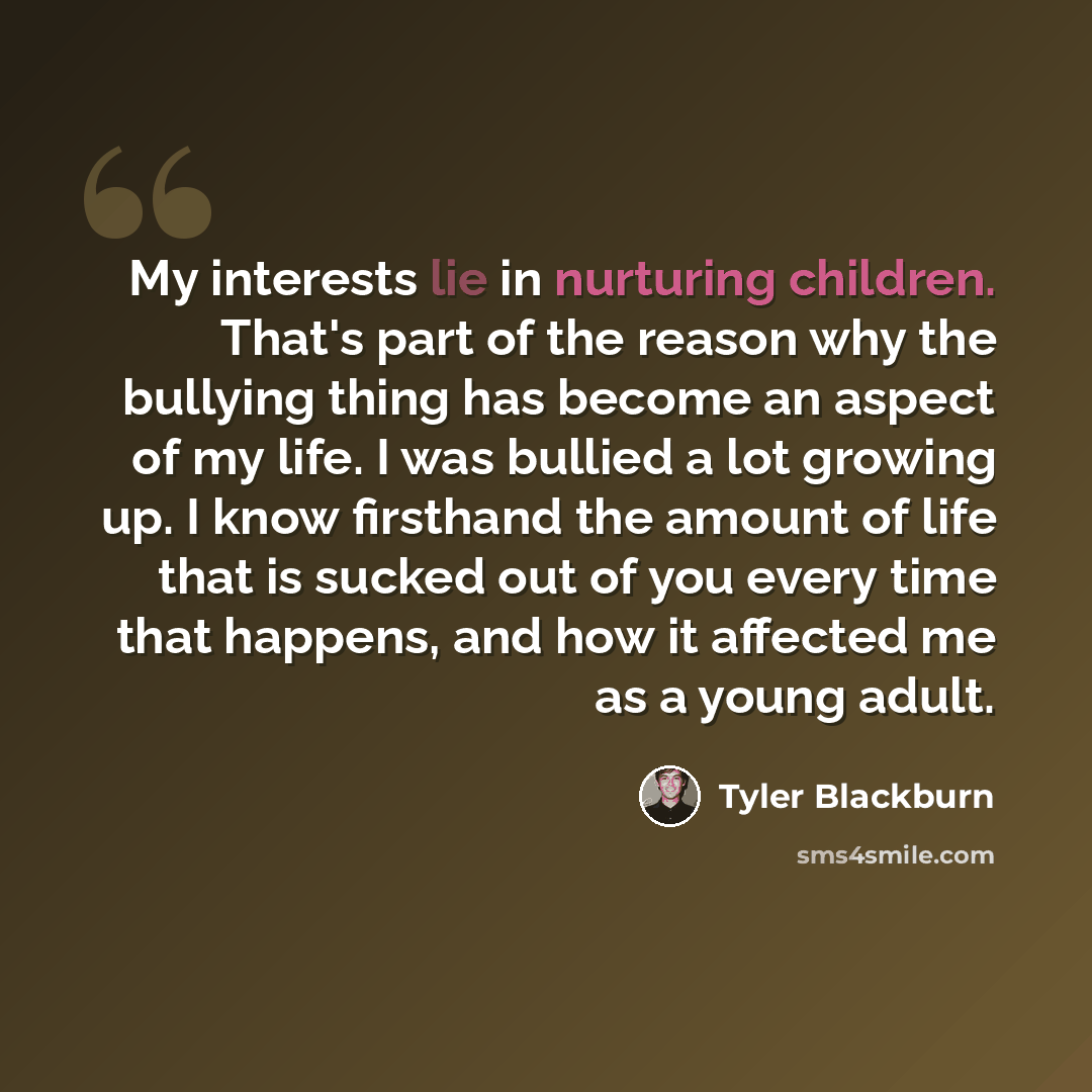 “My interests lie in nurturing children. That's part of the reason why the bullying thing has become an aspect of my life. I was bullied a lot growing up. I know firsthand the amount of life that is sucked out of you every time that happens, and how it affected me as a young adult.” quote by Tyler Blackburn